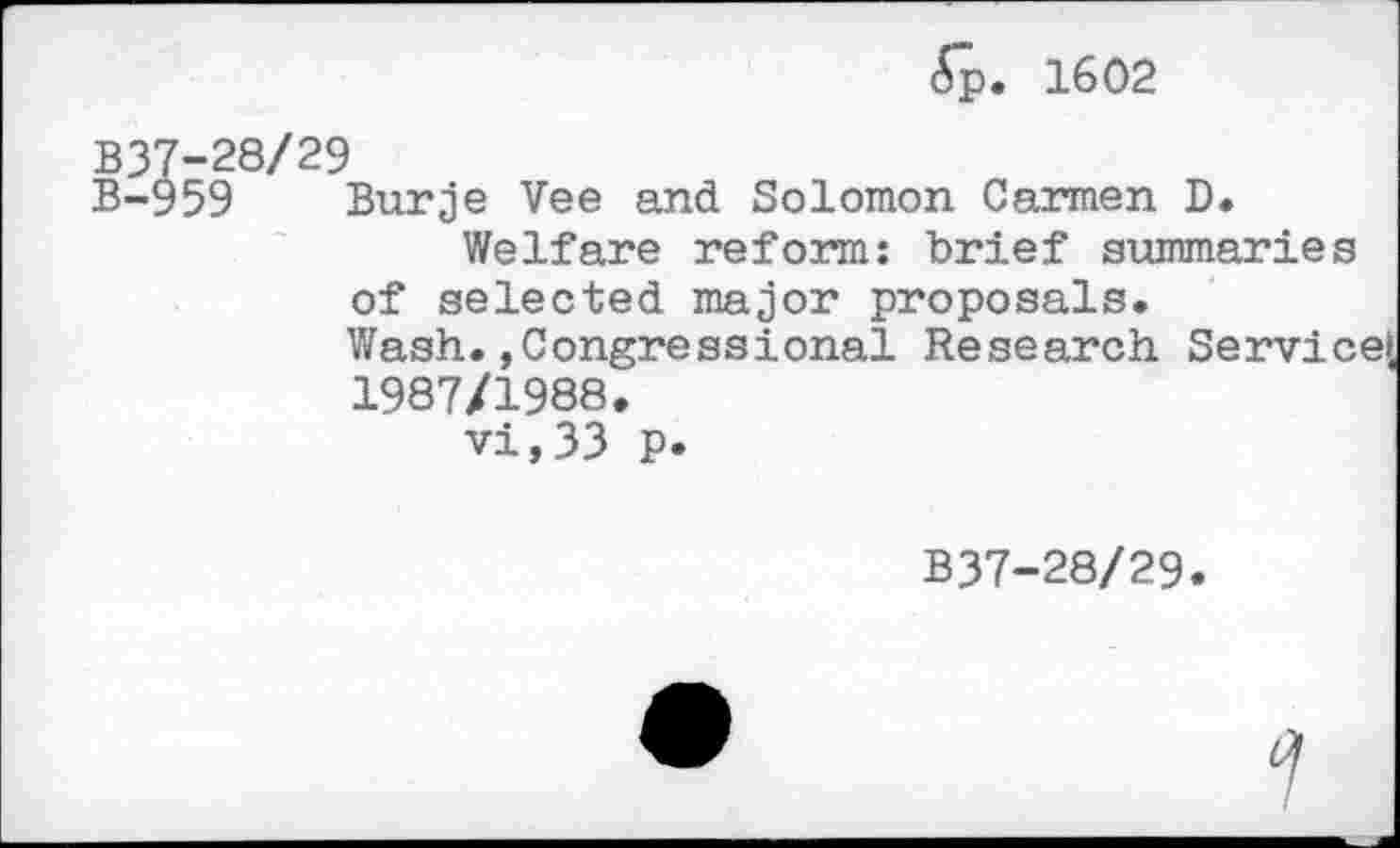 ﻿6p. 1602
B37-28/29
B-959 Burje Vee and Solomon Garmen D.
Welfare reform: brief summaries of selected major proposals.
Wash. »Congressional Research Service!, 1987/1988.
vi,33 p.
B37-28/29.